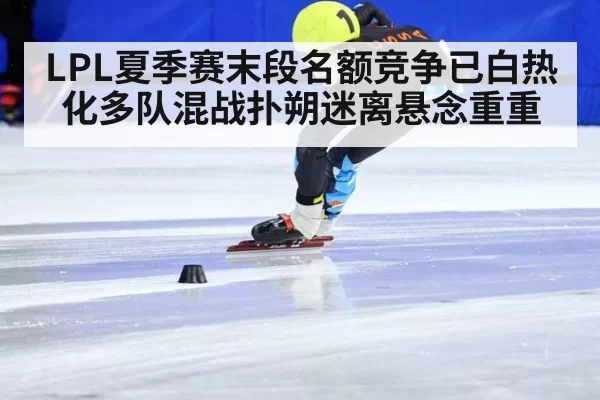 LPL夏季赛末段名额竞争已白热化多队混战扑朔迷离悬念重重